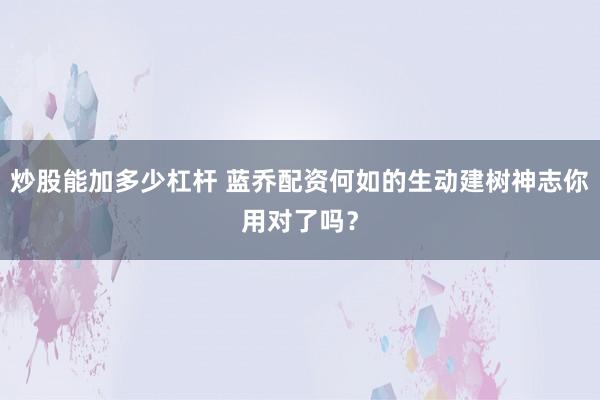 炒股能加多少杠杆 蓝乔配资何如的生动建树神志你用对了吗？