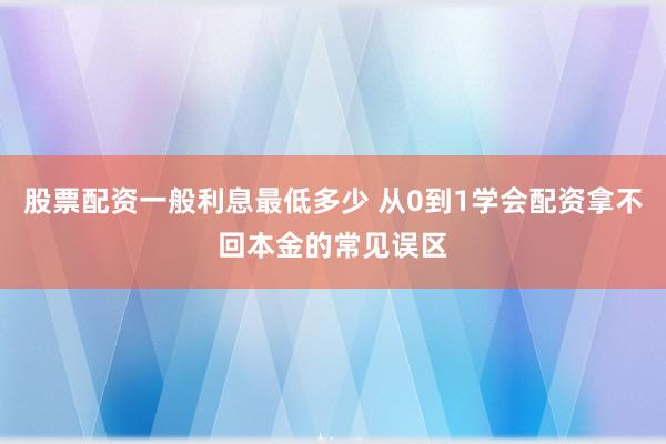 股票配资一般利息最低多少 从0到1学会配资拿不回本金的常见误区