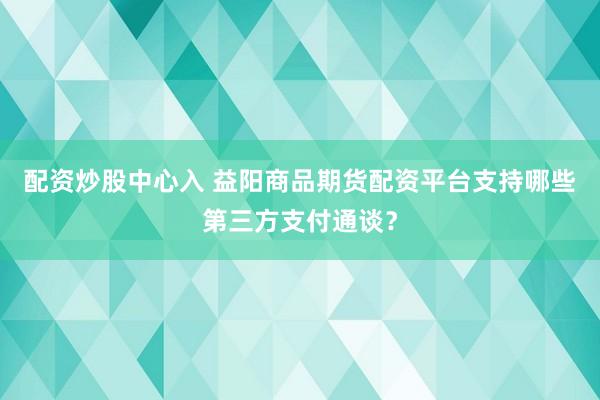 配资炒股中心入 益阳商品期货配资平台支持哪些第三方支付通谈?