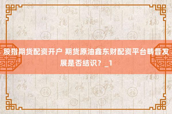 股指期货配资开户 期货原油鑫东财配资平台畴昔发展是否结识？_1