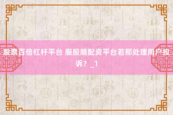 股票百倍杠杆平台 服股顺配资平台若那处理用户投诉？_1