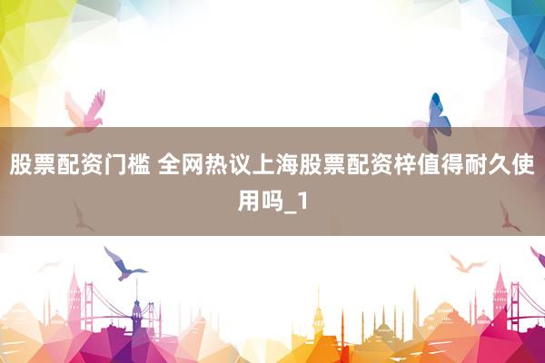股票配资门槛 全网热议上海股票配资梓值得耐久使用吗_1