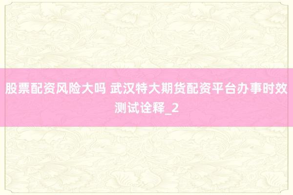 股票配资风险大吗 武汉特大期货配资平台办事时效测试诠释_2