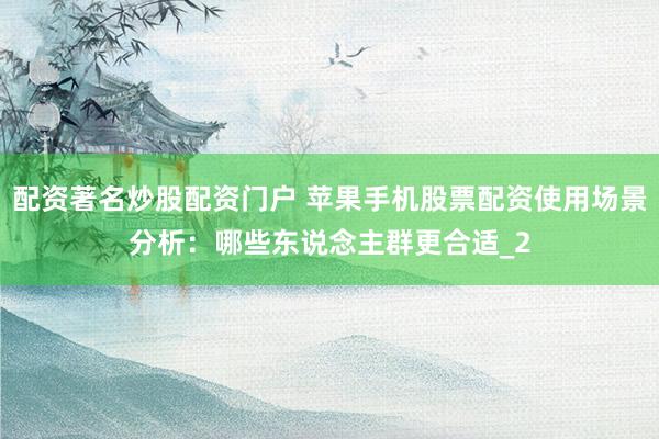 配资著名炒股配资门户 苹果手机股票配资使用场景分析：哪些东说念主群更合适_2