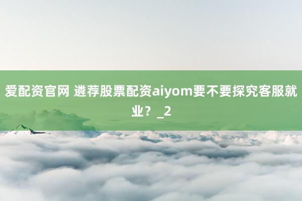爱配资官网 遴荐股票配资aiyom要不要探究客服就业？_2