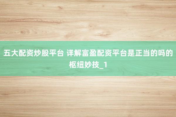 五大配资炒股平台 详解富盈配资平台是正当的吗的枢纽妙技_1