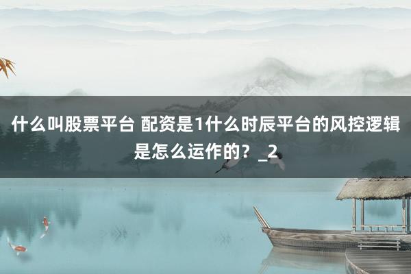 什么叫股票平台 配资是1什么时辰平台的风控逻辑是怎么运作的？_2